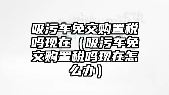 吸污車免交購置稅嗎現(xiàn)在（吸污車免交購置稅嗎現(xiàn)在怎么辦）