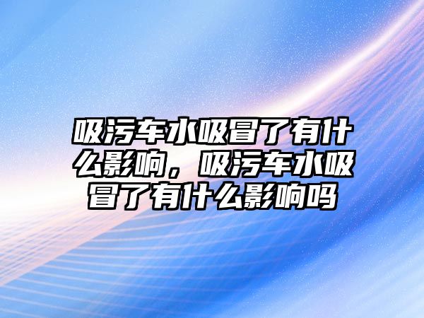 吸污車水吸冒了有什么影響，吸污車水吸冒了有什么影響嗎