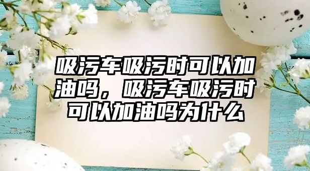 吸污車吸污時可以加油嗎，吸污車吸污時可以加油嗎為什么