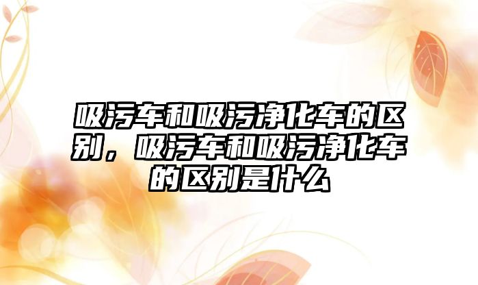 吸污車和吸污凈化車的區(qū)別，吸污車和吸污凈化車的區(qū)別是什么