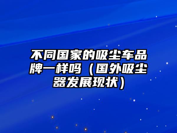 不同國家的吸塵車品牌一樣嗎（國外吸塵器發(fā)展現(xiàn)狀）