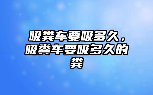 吸糞車要吸多久，吸糞車要吸多久的糞