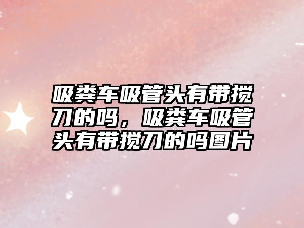 吸糞車吸管頭有帶攪刀的嗎，吸糞車吸管頭有帶攪刀的嗎圖片