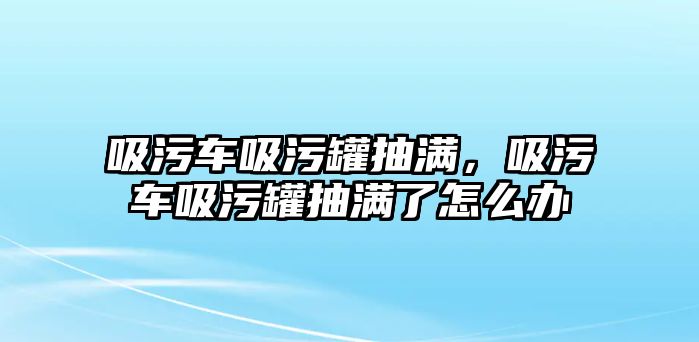 吸污車吸污罐抽滿，吸污車吸污罐抽滿了怎么辦