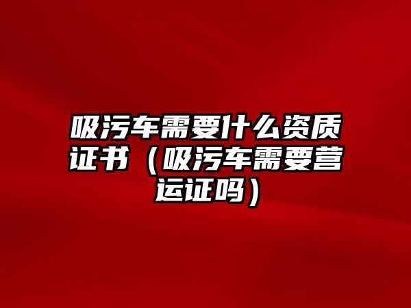 吸污車需要什么資質(zhì)證書（吸污車需要營(yíng)運(yùn)證嗎）