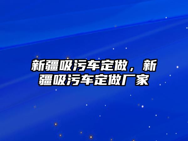 新疆吸污車(chē)定做，新疆吸污車(chē)定做廠(chǎng)家