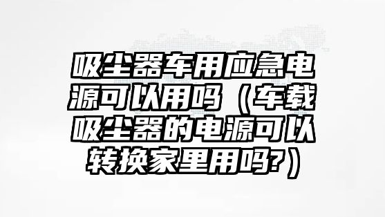 吸塵器車用應(yīng)急電源可以用嗎（車載吸塵器的電源可以轉(zhuǎn)換家里用嗎?）