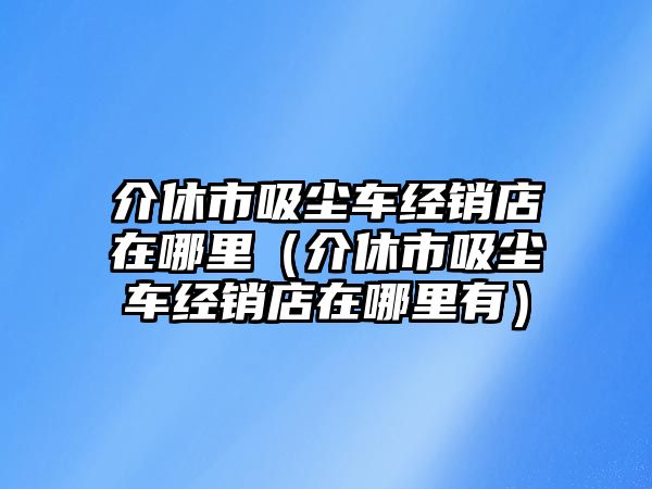 介休市吸塵車經(jīng)銷店在哪里（介休市吸塵車經(jīng)銷店在哪里有）