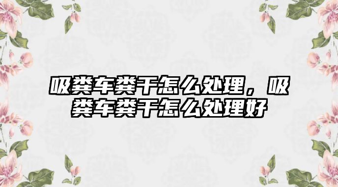 吸糞車糞干怎么處理，吸糞車糞干怎么處理好