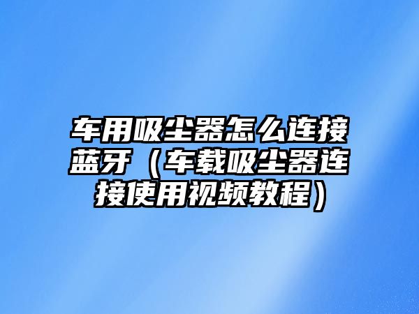 車用吸塵器怎么連接藍(lán)牙（車載吸塵器連接使用視頻教程）