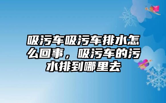 吸污車吸污車排水怎么回事，吸污車的污水排到哪里去