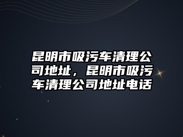 昆明市吸污車清理公司地址，昆明市吸污車清理公司地址電話