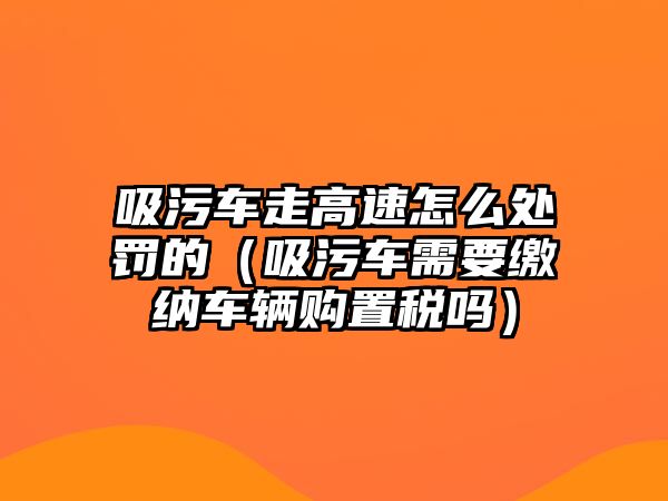 吸污車走高速怎么處罰的（吸污車需要繳納車輛購置稅嗎）