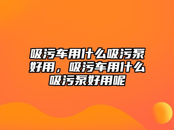 吸污車用什么吸污泵好用，吸污車用什么吸污泵好用呢