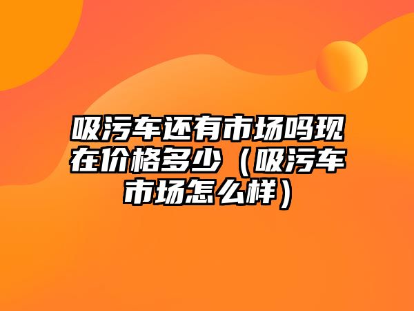 吸污車還有市場嗎現(xiàn)在價(jià)格多少（吸污車市場怎么樣）