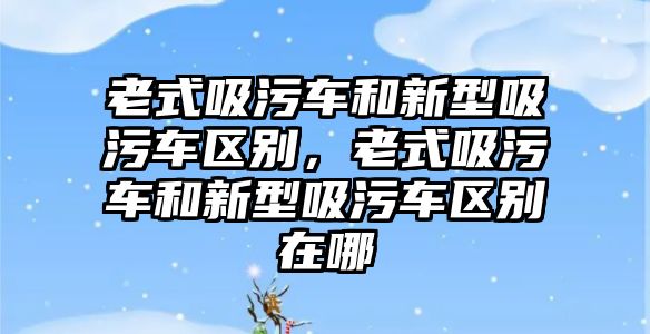 老式吸污車和新型吸污車區(qū)別，老式吸污車和新型吸污車區(qū)別在哪