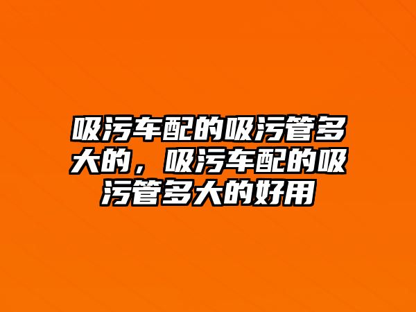 吸污車配的吸污管多大的，吸污車配的吸污管多大的好用