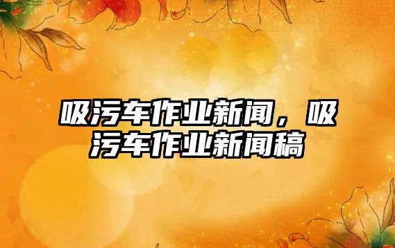 吸污車作業(yè)新聞，吸污車作業(yè)新聞稿