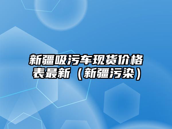 新疆吸污車現(xiàn)貨價(jià)格表最新（新疆污染）