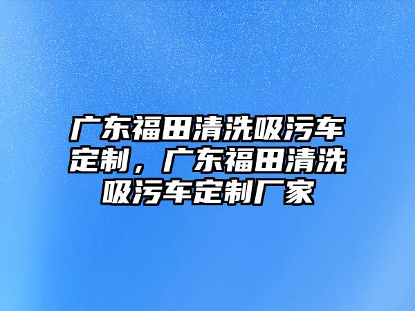 廣東福田清洗吸污車定制，廣東福田清洗吸污車定制廠家