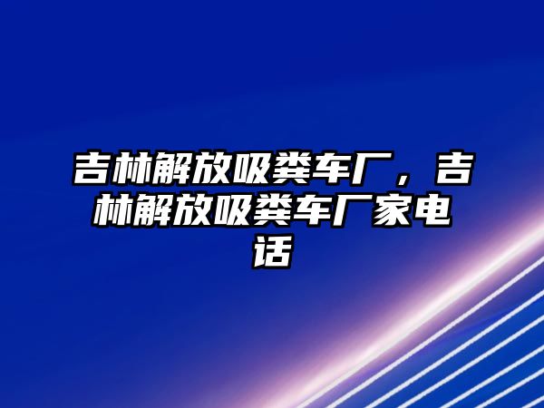 吉林解放吸糞車廠，吉林解放吸糞車廠家電話