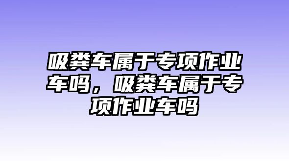 吸糞車(chē)屬于專(zhuān)項(xiàng)作業(yè)車(chē)嗎，吸糞車(chē)屬于專(zhuān)項(xiàng)作業(yè)車(chē)嗎