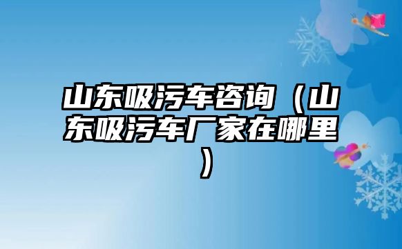 山東吸污車咨詢（山東吸污車廠家在哪里）