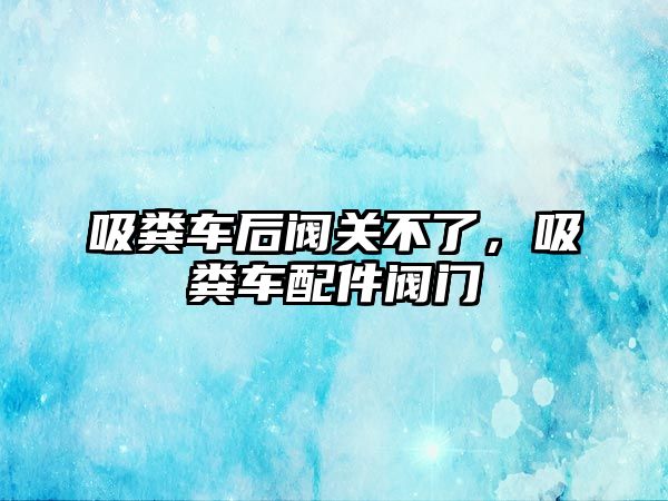 吸糞車后閥關(guān)不了，吸糞車配件閥門