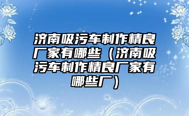 濟南吸污車制作精良廠家有哪些（濟南吸污車制作精良廠家有哪些廠）