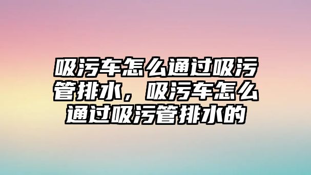 吸污車怎么通過吸污管排水，吸污車怎么通過吸污管排水的