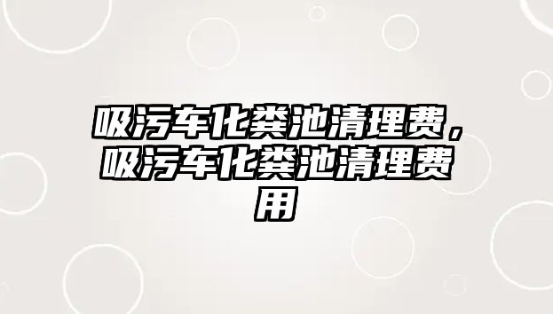 吸污車化糞池清理費(fèi)，吸污車化糞池清理費(fèi)用