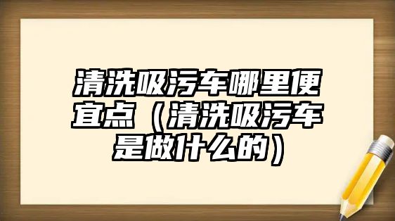 清洗吸污車哪里便宜點（清洗吸污車是做什么的）