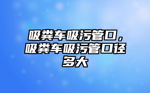 吸糞車吸污管口，吸糞車吸污管口徑多大