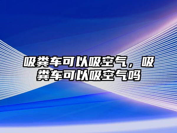 吸糞車可以吸空氣，吸糞車可以吸空氣嗎