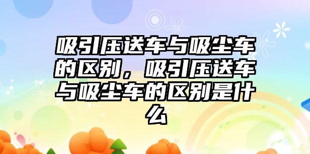 吸引壓送車與吸塵車的區(qū)別，吸引壓送車與吸塵車的區(qū)別是什么