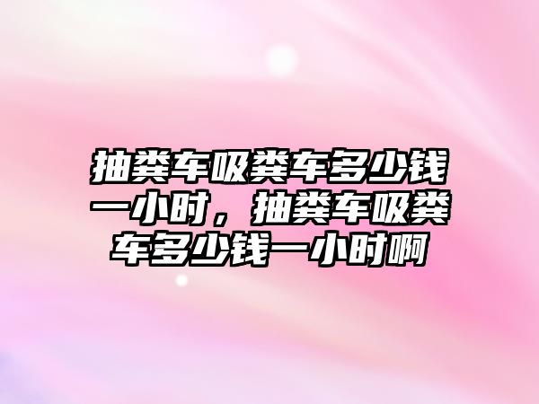 抽糞車吸糞車多少錢一小時，抽糞車吸糞車多少錢一小時啊