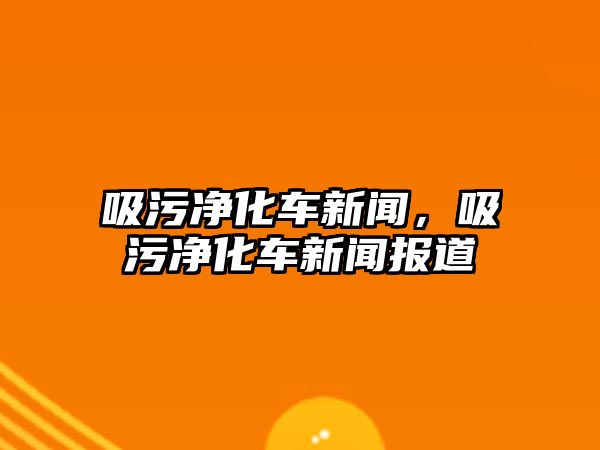 吸污凈化車新聞，吸污凈化車新聞報(bào)道