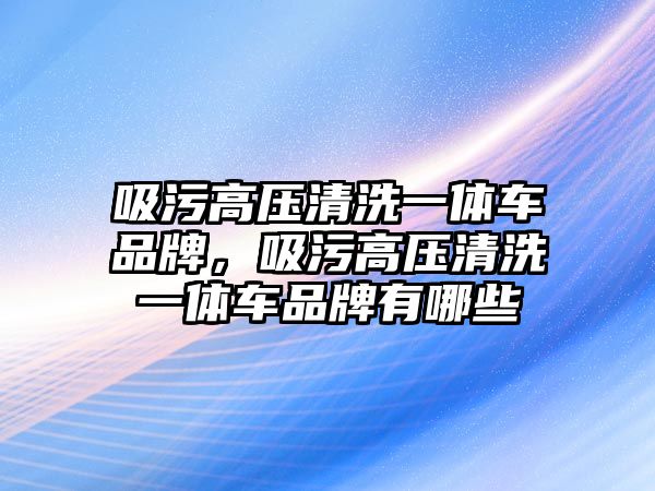 吸污高壓清洗一體車品牌，吸污高壓清洗一體車品牌有哪些