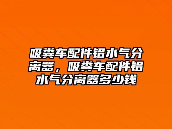 吸糞車配件鋁水氣分離器，吸糞車配件鋁水氣分離器多少錢