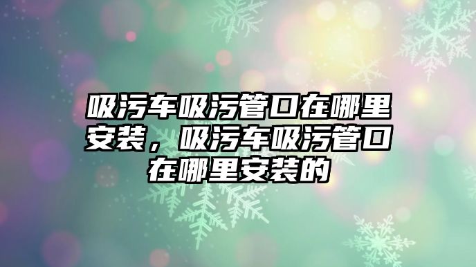 吸污車吸污管口在哪里安裝，吸污車吸污管口在哪里安裝的