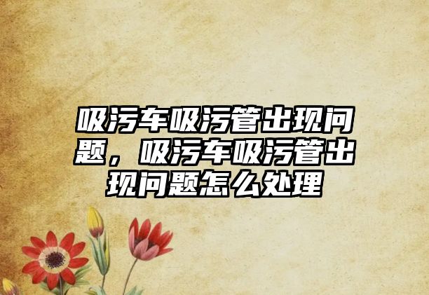 吸污車吸污管出現(xiàn)問(wèn)題，吸污車吸污管出現(xiàn)問(wèn)題怎么處理