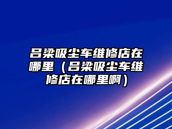 呂梁吸塵車(chē)維修店在哪里（呂梁吸塵車(chē)維修店在哪里啊）