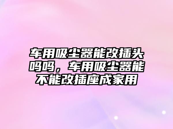 車用吸塵器能改插頭嗎嗎，車用吸塵器能不能改插座成家用