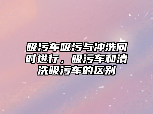 吸污車吸污與沖洗同時進行，吸污車和清洗吸污車的區(qū)別