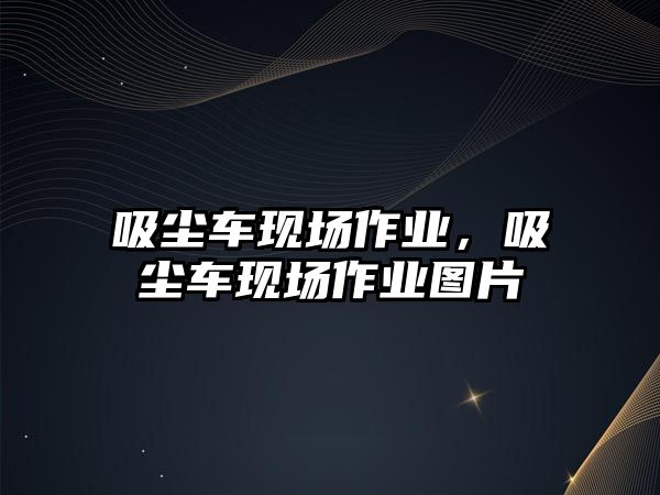 吸塵車現(xiàn)場作業(yè)，吸塵車現(xiàn)場作業(yè)圖片