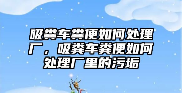 吸糞車糞便如何處理廠，吸糞車糞便如何處理廠里的污垢