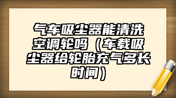 氣車吸塵器能清洗空調(diào)輪嗎（車載吸塵器給輪胎充氣多長時(shí)間）