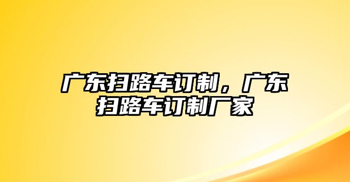 廣東掃路車(chē)訂制，廣東掃路車(chē)訂制廠家