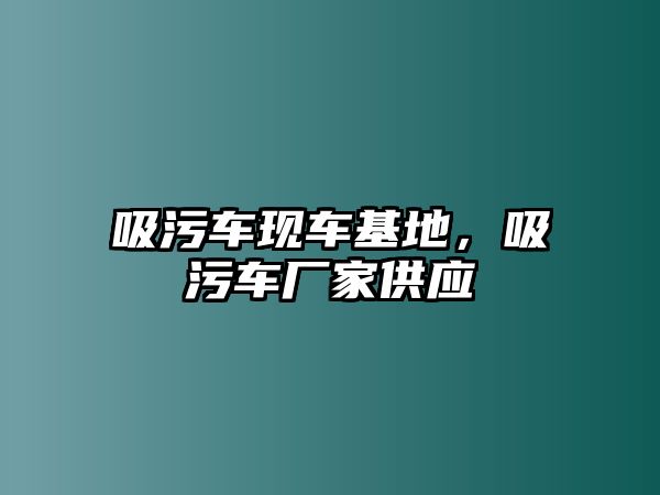 吸污車現(xiàn)車基地，吸污車廠家供應(yīng)