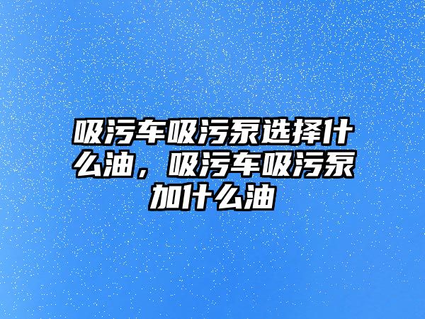 吸污車吸污泵選擇什么油，吸污車吸污泵加什么油